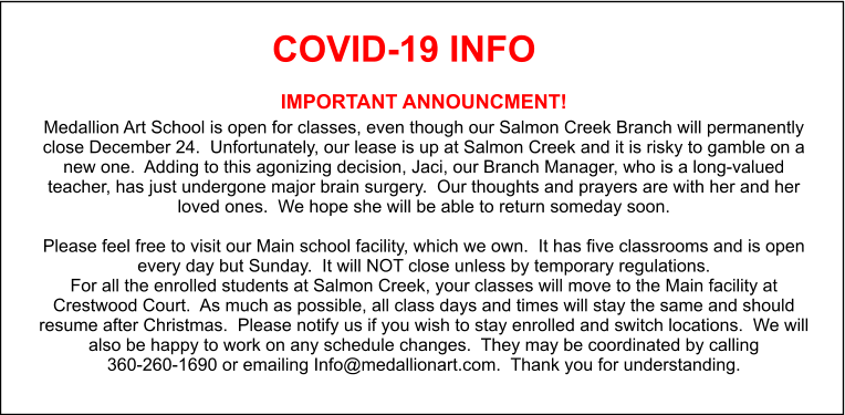 COVID-19 INFO IMPORTANT ANNOUNCMENT! Medallion Art School is open for classes, even though our Salmon Creek Branch will permanently close December 24.  Unfortunately, our lease is up at Salmon Creek and it is risky to gamble on a new one.  Adding to this agonizing decision, Jaci, our Branch Manager, who is a long-valued teacher, has just undergone major brain surgery.  Our thoughts and prayers are with her and her loved ones.  We hope she will be able to return someday soon.  Please feel free to visit our Main school facility, which we own.  It has five classrooms and is open every day but Sunday.  It will NOT close unless by temporary regulations. For all the enrolled students at Salmon Creek, your classes will move to the Main facility at Crestwood Court.  As much as possible, all class days and times will stay the same and should resume after Christmas.  Please notify us if you wish to stay enrolled and switch locations.  We will also be happy to work on any schedule changes.  They may be coordinated by calling 360-260-1690 or emailing Info@medallionart.com.  Thank you for understanding.