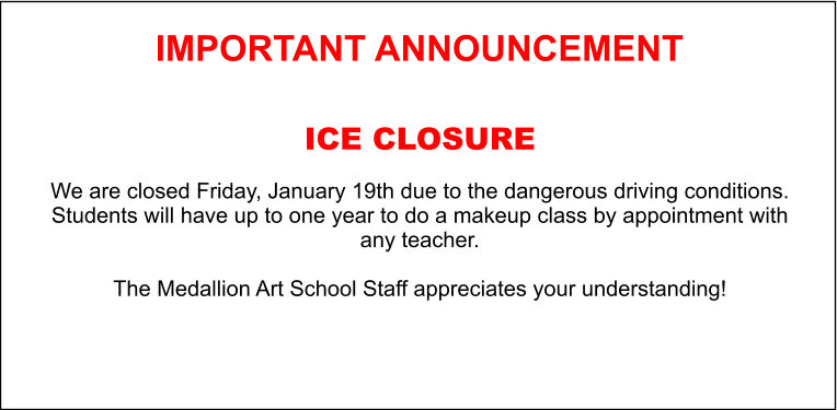 IMPORTANT ANNOUNCEMENT  ICE CLOSURE   We are closed Friday, January 19th due to the dangerous driving conditions. Students will have up to one year to do a makeup class by appointment with any teacher.  The Medallion Art School Staff appreciates your understanding!