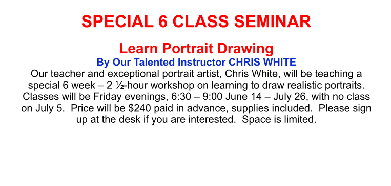 SPECIAL 6 CLASS SEMINAR Learn Portrait Drawing By Our Talented Instructor CHRIS WHITE Our teacher and exceptional portrait artist, Chris White, will be teaching a special 6 week – 2 ½-hour workshop on learning to draw realistic portraits.  Classes will be Friday evenings, 6:30 – 9:00 June 14 – July 26, with no class on July 5.  Price will be $240 paid in advance, supplies included.  Please sign up at the desk if you are interested.  Space is limited.